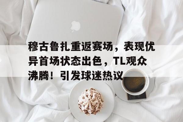 Kaiyun-穆古鲁扎重返赛场，表现优异首场状态出色，TL观众沸腾！引发球迷热议的简单介绍